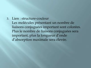 3.   Lien : structure-couleur
     Les molécules présentant un nombre de
     liaisons conjuguées important sont colorées.
     Plus le nombre de liaisons conjuguées sera
     important, plus la longueur d’onde
     d’absorption maximale sera élevée.
 