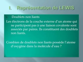 1.  Doublets non liants
Les électrons de la couche externe d’un atome qui
   ne participent pas à une liaison covalente sont
   associés par paires. Ils constituent des doublets
   non liants.

Combien de doublets non liants possède l’atome
  d’oxygène dans la molécule d’eau ?
 