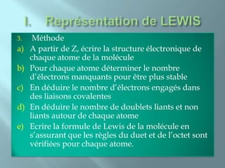3.    Méthode
a)   A partir de Z, écrire la structure électronique de
     chaque atome de la molécule
b)   Pour chaque atome déterminer le nombre
     d’électrons manquants pour être plus stable
c)   En déduire le nombre d’électrons engagés dans
     des liaisons covalentes
d)   En déduire le nombre de doublets liants et non
     liants autour de chaque atome
e)   Ecrire la formule de Lewis de la molécule en
     s’assurant que les règles du duet et de l’octet sont
     vérifiées pour chaque atome.
 