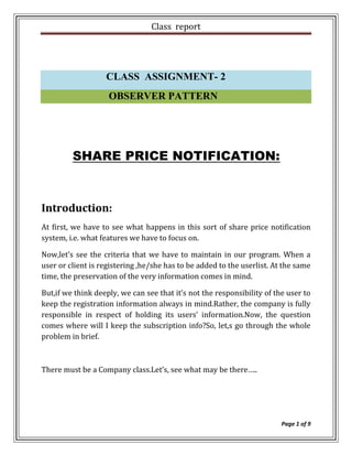 Class report




                   CLASS ASSIGNMENT- 2
                    OBSERVER PATTERN




         SHARE PRICE NOTIFICATION:



Introduction:
At first, we have to see what happens in this sort of share price notification
system, i.e. what features we have to focus on.

Now,let’s see the criteria that we have to maintain in our program. When a
user or client is registering ,he/she has to be added to the userlist. At the same
time, the preservation of the very information comes in mind.

But,if we think deeply, we can see that it’s not the responsibility of the user to
keep the registration information always in mind.Rather, the company is fully
responsible in respect of holding its users’ information.Now, the question
comes where will I keep the subscription info?So, let,s go through the whole
problem in brief.



There must be a Company class.Let’s, see what may be there…..




                                                                         Page 1 of 9
 