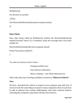 Class report

NotifyUser(){

For all users in userlist{

//loop;

User.ReceiveNotification(shareprice,company name);

}}



User Class:
Now, after being called by NotifyUser() method, the ReceiveNotification()
method becomes active. So, it somehow sends the message that it has been
notifed. As,

ReceiveNotification(double price,company name){

Print(“I have been notified”);

}



So, what we clearly see here is that ,

                             Company notifies user.

                             User observe notification.

                             Hence, company – user observation process.

That’s why, this way of solving a problem is termed as “Observer Pattern”.

Now,

We have described the criteria in respect to one company only until now. If
we have to do the same thing in respect to many companies, then we just have
to add an abstract class namely AddCompany with some common features
extending the companies seperately with the extra features.

                                                                      Page 4 of 9
 