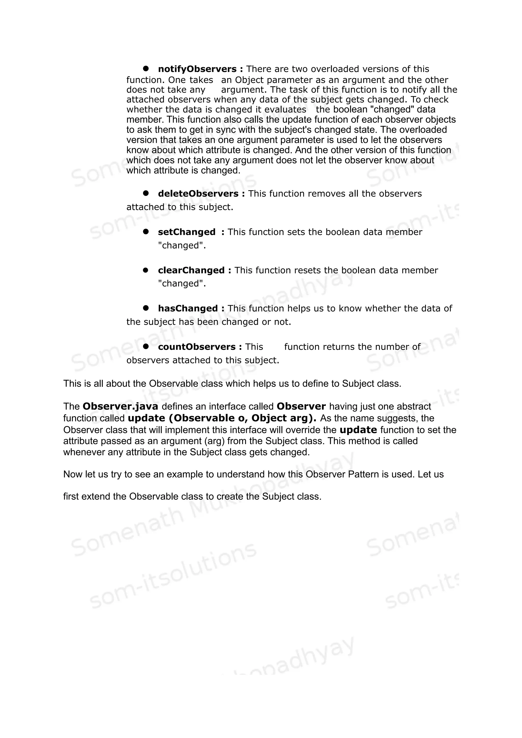 Fig 2: Sequence Diagram of Observer Pattern
What these two diagrams essentially depict is that in the Observer Pattern, we have a
Subject, which can attach one or more Observers through its Attach() function. Whenever it
changes its state it Notifies all the attached Observers through its notify function. The
observers in turn synchronize their states with that of the Subject through the
GetSubjectState function.
So now let us first start with the Observable.java class. As the name suggests it is the class
which will implemented functionalities for being observed. Or in other words it is the class
which helps in designing the Subject class of the Observer pattern discussion of the GoF
book. We need to extend this class to get the Subject class.
Let us try to dissect this class. The following functions are there in this class:
1. Data Members : It has a vector to hold all the observers that are
interested in observing this observable class. It has another boolean data
member called "changed" to indicate if anything has changed in the
Subject class ( which will be derived from this Observable class).
2. Constructor : This class has a no argument constructor to construct an
empty vector of Observers.
 