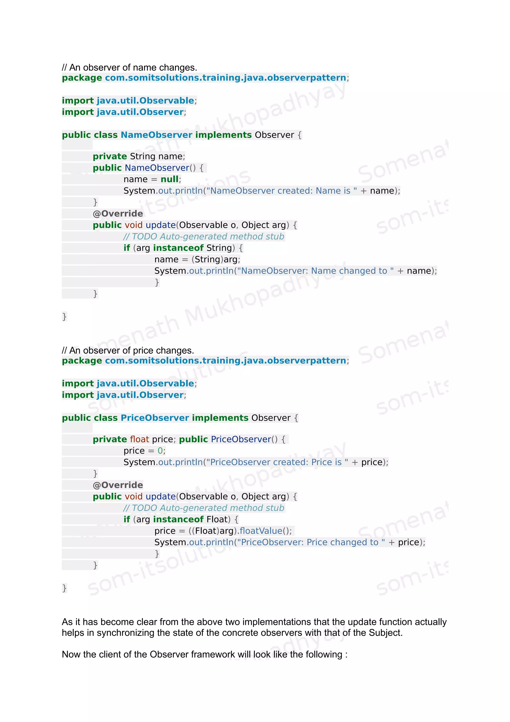 The Observer.java defines an interface called Observer having just one abstract
function called update (Observable o, Object arg). As the name suggests, the
Observer class that will implement this interface will override the update function to set the
attribute passed as an argument (arg) from the Subject class. This method is called
whenever any attribute in the Subject class gets changed.
Now let us try to see an example to understand how this Observer Pattern is used. Let us
first extend the Observable class to create the Subject class.
package com.somitsolutions.training.java.observerpattern;
import java.util.Observable;
public class Subject extends Observable {
private String name;
private float price;
public Subject(String name, float price) {
this.name = name;
this.price = price;
}
public String getName() {
return name;
}
public float getPrice() {
return price;
}
public void setName(String name) {
this.name = name;
setChanged();
notifyObservers(name);
}
public void setPrice(float price) {
this.price = price;
setChanged();
notifyObservers(new Float(price));
}
}
As this is clear from the implementation of the Subject class, that whenever we call the setter
function to change the attributes of the Subject's object, we call the notifyObservers and
pass that attribute as a parameter.
Now let us see how we create two different observers namely NameObserver and
PriceObserver to observe these two attributes of the Subject class.
 