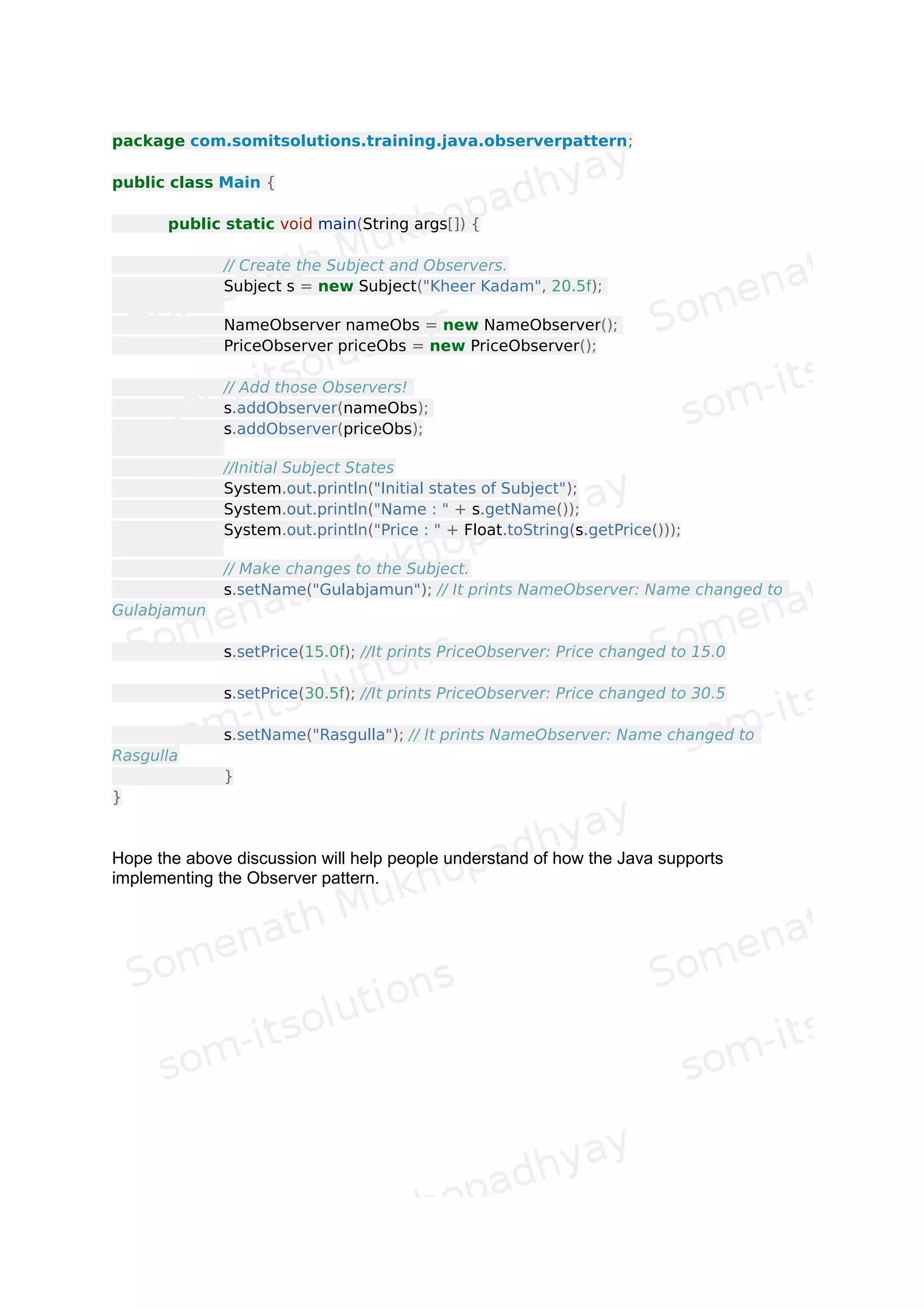 // An observer of name changes.
package com.somitsolutions.training.java.observerpattern;
import java.util.Observable;
import java.util.Observer;
public class NameObserver implements Observer {
private String name;
public NameObserver() {
name = null;
System.out.println("NameObserver created: Name is " + name);
}
@Override
public void update(Observable o, Object arg) {
// TODO Auto-generated method stub
if (arg instanceof String) {
name = (String)arg;
System.out.println("NameObserver: Name changed to " + name);
}
}
}
 