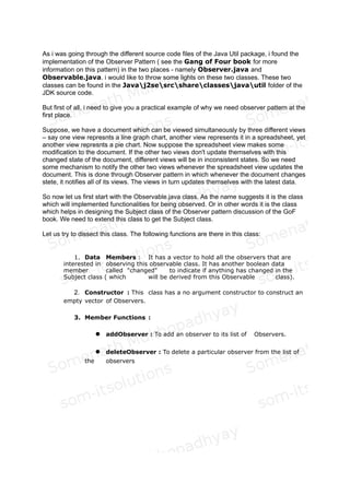 As i was going through the different source code files of the Java Util package, i found the
implementation of the Observer Pattern ( see the Gang of Four book for more
information on this pattern) in the two places - namely Observer.java and
Observable.java. i would like to throw some lights on these two classes. These two
classes can be found in the Javaj2sesrcshareclassesjavautil folder of the
JDK source code.
But first of all, i need to give you a practical example of why we need observer pattern in the
first place.
Suppose, we have a document which can be viewed simultaneously by three different views
– say one view represnts a line graph chart, another view represents it in a spreadsheet, yet
another view represnts a pie chart. Now suppose the spreadsheet view makes some
modification to the document. If the other two views don't update themselves with this
changed state of the document, different views will be in inconsistent states. So we need
some mechanism to notify the other two views whenever the spreadsheet view updates the
document. This is done through Observer pattern in which whenever the document changes
stete, it notifies all of its views. The views in turn updates themselves with the latest data.
Fig 1: Class Diagram of Observer Pattern
 