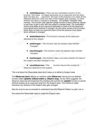 Fig 2: Sequence Diagram of Observer Pattern
What these two diagrams essentially depict is that in the Observer Pattern, we have a
Subject, which can attach one or more Observers through its Attach() function. Whenever it
changes its state it Notifies all the attached Observers through its notify function. The
observers in turn synchronize their states with that of the Subject through the
GetSubjectState function.
So now let us first start with the Observable.java class. As the name suggests it is the class
which will implemented functionalities for being observed. Or in other words it is the class
which helps in designing the Subject class of the Observer pattern discussion of the GoF
book. We need to extend this class to get the Subject class.
Let us try to dissect this class. The following functions are there in this class:
1. Data Members : It has a vector to hold all the observers that are
interested in observing this observable class. It has another boolean data
member called "changed" to indicate if anything has changed in the
Subject class ( which will be derived from this Observable class).
2. Constructor : This class has a no argument constructor to construct an
empty vector of Observers.
 