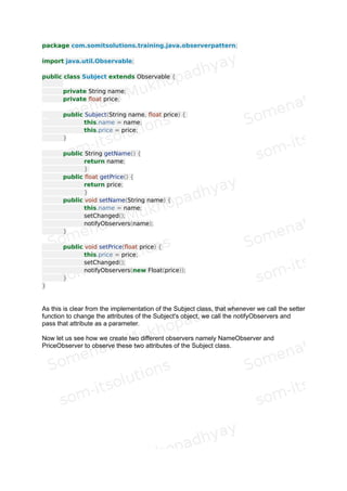 3. Member Functions :
 addObserver : To add an observer to its list of Observers.
 deleteObserver : To delete a particular observer from the list of
the observers
 notifyObservers : There are two overloaded versions of this
function. One takes an Object parameter as an argument and the other
does not take any argument. The task of this function is to notify all the
attached observers when any data of the subject gets changed. To check
whether the data is changed it evaluates the boolean "changed" data
member. This function also calls the update function of each observer objects
to ask them to get in sync with the subject's changed state. The overloaded
version that takes an one argument parameter is used to let the observers
know about which attribute is changed. And the other version of this function
which does not take any argument does not let the observer know about
which attribute is changed.
 deleteObservers : This function removes all the observers
attached to this subject.
 setChanged : This function sets the boolean data member
"changed".
 clearChanged : This function resets the boolean data member
"changed".
 hasChanged : This function helps us to know whether the data of
the subject has been changed or not.
 countObservers : This function returns the number of
observers attached to this subject.
This is all about the Observable class which helps us to define to Subject class.
 