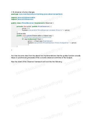 // An observer of price changes.
package com.somitsolutions.training.java.observerpattern;
import java.util.Observable;
import java.util.Observer;
public class PriceObserver implements Observer {
private float price; public PriceObserver() {
price = 0;
System.out.println("PriceObserver created: Price is " + price);
}
@Override
public void update(Observable o, Object arg) {
// TODO Auto-generated method stub
if (arg instanceof Float) {
price = ((Float)arg).floatValue();
System.out.println("PriceObserver: Price changed to " + price);
}
}
}
As it has become clear from the above two implementations that the update function actually
helps in synchronizing the state of the concrete observers with that of the Subject.
Now the client of the Observer framework will look like the following :
 