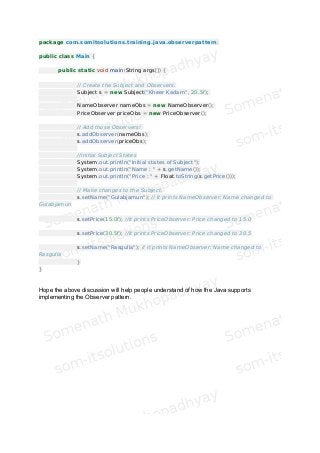 package com.somitsolutions.training.java.observerpattern;
public class Main {
public static void main(String args[]) {
// Create the Subject and Observers.
Subject s = new Subject("Kheer Kadam", 20.5f);
NameObserver nameObs = new NameObserver();
PriceObserver priceObs = new PriceObserver();
// Add those Observers!
s.addObserver(nameObs);
s.addObserver(priceObs);
//Initial Subject States
System.out.println("Initial states of Subject");
System.out.println("Name : " + s.getName());
System.out.println("Price : " + Float.toString(s.getPrice()));
// Make changes to the Subject.
s.setName("Gulabjamun"); // It prints NameObserver: Name changed to
Gulabjamun
s.setPrice(15.0f); //It prints PriceObserver: Price changed to 15.0
s.setPrice(30.5f); //It prints PriceObserver: Price changed to 30.5
s.setName("Rasgulla"); // It prints NameObserver: Name changed to
Rasgulla
}
}
Hope the above discussion will help people understand of how the Java supports
implementing the Observer pattern.
 