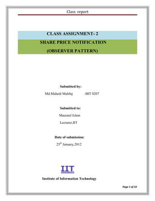Class report




  CLASS ASSIGNMENT- 2
SHARE PRICE NOTIFICATION
  (OBSERVER PATTERN)




           Submitted by:

 Md.Mahedi Mahfuj             -BIT 0207



           Submitted to:

          Maeenul Islam

           Lecturer,IIT



        Date of submission:

         25th January,2012




Institute of Information Technology

                                          Page 1 of 10
 