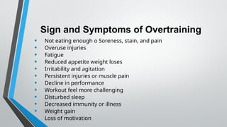 Sign and Symptoms of Overtraining
• Not eating enough o Soreness, stain, and pain
• Overuse injuries
• Fatigue
• Reduced appetite weight loses
• Irritability and agitation
• Persistent injuries or muscle pain
• Decline in performance
• Workout feel more challenging
• Disturbed sleep
• Decreased immunity or illness
• Weight gain
• Loss of motivation
 