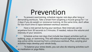 Prevention
 To prevent overtraining, schedule regular rest days after long or
demanding workouts. Take a break from targeting a muscle group for 1 or
2 days if you do weight or resistance training. At the same time, don’t allow
for too much time to lapse between workout sessions.
 Have a rest period during your workout. Rest intervals can be
anywhere from 30 seconds to 5 minutes. If needed, reduce the volume and
intensity of your sessions.
 Schedule active rest days that include low impact activities such as
walking, yoga, or swimming. This will relieve muscle tightness and help you
stay active while recovering from a strenuous workout. Plus, varying your
activities helps develop your whole body.
 To balance your stress levels, you can also do relaxing activities such
as meditation or yoga Nidra.
 