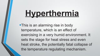Hyperthermia
•This is an alarming rise in body
temperature, which is an effect of
exercising in a very humid environment. It
sets the stage for heat stress and even
heat stroke, the potentially fatal collapse of
the temperature regulating mechanism.
 
