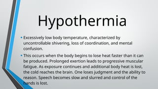 Hypothermia
• Excessively low body temperature, characterized by
uncontrollable shivering, loss of coordination, and mental
confusion.
• This occurs when the body begins to lose heat faster than it can
be produced. Prolonged exertion leads to progressive muscular
fatigue. As exposure continues and additional body heat is lost,
the cold reaches the brain. One loses judgment and the ability to
reason. Speech becomes slow and slurred and control of the
hands is lost.
 