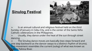 Sinulog Festival
➢ Is an annual cultural and religious festival held on the third
Sunday of January in Cebu City, and is the center of the Santo Niño
Catholic celebrations in the Philippines.
➢ Usually, they dance under the heat of the sun through street
dancing
➢ The Sinulog dance moves are basically (two steps forward and
one step backward as the dancer sways to a distinct rhythm of drums).
This movement resembles the current (sulog) of what was known as
Cebu’s Pahina River.
 