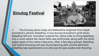Sinulog Festival
➢ The Sinulog dance steps are believed to originate from Rajah
Humabon's adviser, Baladhay. It was during Humabon's grief when
Baladhay fell sick. Humabon ordered his native tribe to bring Baladhay
into a room where the Santo Niño was enthroned, along with the other
pagan gods of the native Cebuanos. After a few days passed, Baladhay
was heard shouting and was found dancing with utmost alertness.
Baladhay was questioned as to why was he was awake and shouting.
 