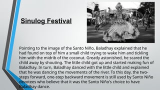 Sinulog Festival
Pointing to the image of the Santo Niño, Baladhay explained that he
had found on top of him a small child trying to wake him and tickling
him with the midrib of the coconut. Greatly astonished, he scared the
child away by shouting. The little child got up and started making fun of
Baladhay. In turn, Baladhay danced with the little child and explained
that he was dancing the movements of the river. To this day, the two-
steps forward, one-step backward movement is still used by Santo Niño
devotees who believe that it was the Santo Niño's choice to have
Baladhay dance.
 