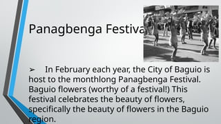 Panagbenga Festival
➢ In February each year, the City of Baguio is
host to the monthlong Panagbenga Festival.
Baguio flowers (worthy of a festival!) This
festival celebrates the beauty of flowers,
specifically the beauty of flowers in the Baguio
region.
 