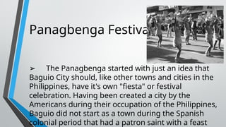 Panagbenga Festival
➢ The Panagbenga started with just an idea that
Baguio City should, like other towns and cities in the
Philippines, have it's own "fiesta" or festival
celebration. Having been created a city by the
Americans during their occupation of the Philippines,
Baguio did not start as a town during the Spanish
colonial period that had a patron saint with a feast
 