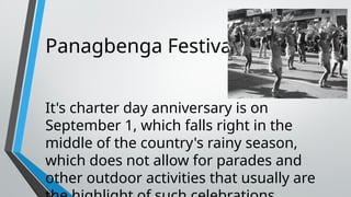 Panagbenga Festival
It's charter day anniversary is on
September 1, which falls right in the
middle of the country's rainy season,
which does not allow for parades and
other outdoor activities that usually are
 