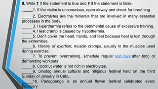 II. Write T if the statement is true and F if the statement is false.
_____1. If the victim is unconscious, open airway and check for breathing
_____2. Electrolytes are the minerals that are involved in many essential
processes in the body.
_____3. Hyperthermia refers to the detrimental cause of excessive training.
_____4. Heat cramp is caused by Hypothermia.
_____5. Don’t cover the head, hands, and feet because heat is lost through
the extremities.
_____6. History of exertion; muscle cramps, usually in the muscles used
during exercise.
_____7. To prevent overtraining, schedule regular rest days after long or
demanding workouts.
_____8. Coconut water is not rich in electrolytes.
_____9. Sinulog annual cultural and religious festival held on the third
Sunday of January in Cebu.
_____10. Panagbenga is an annual flower festival celebrated every
February
 