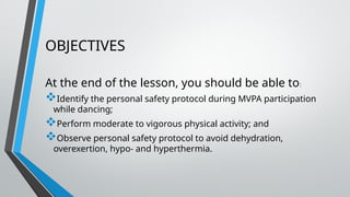 OBJECTIVES
At the end of the lesson, you should be able to:
Identify the personal safety protocol during MVPA participation
while dancing;
Perform moderate to vigorous physical activity; and
Observe personal safety protocol to avoid dehydration,
overexertion, hypo- and hyperthermia.
 