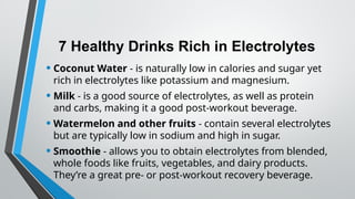 7 Healthy Drinks Rich in Electrolytes
• Coconut Water - is naturally low in calories and sugar yet
rich in electrolytes like potassium and magnesium.
• Milk - is a good source of electrolytes, as well as protein
and carbs, making it a good post-workout beverage.
• Watermelon and other fruits - contain several electrolytes
but are typically low in sodium and high in sugar.
• Smoothie - allows you to obtain electrolytes from blended,
whole foods like fruits, vegetables, and dairy products.
They’re a great pre- or post-workout recovery beverage.
 