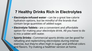 7 Healthy Drinks Rich in Electrolytes
• Electrolyte-infused water - can be a great low-calorie
hydration options, but be mindful of the brands that
contain large quantities of added sugar.
• Electrolyte Tablets - are a convenient and affordable
option for making your electrolyte drink. All you have to do
is mix a tablet with water.
• Sports Drinks - Commercial sports drinks can be good for
refueling and replenishing electrolytes during intense
exercise, but they’re often high in sugar and artificial colors
and flavors. Try making a healthier version at home.
 