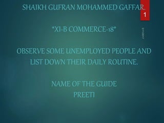 SHAIKH GUFRAN MOHAMMED GAFFAR.
*XI-B COMMERCE-18*
OBSERVE SOME UNEMPLOYED PEOPLE AND
LIST DOWN THEIR DAILY ROUTINE.
NAME OF THE GUIDE
PREETI
1
 
