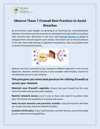 Observe These 7 Firewall Best Practices to Avoid
Breaches
As we all know, cyber dangers are growing at an alarming rate, necessitating the
adoption of proactive security measures by individuals and organizations to protect
their sensitive data. Businesses in the area need firewall solutions in Dubai to
safeguard their network against cyber-attacks. Since there are so many businesses
in the UAE, from small startups to significant corporations, they must protect their
networks from potential attacks.
Network security is essential to your company’s efficient operation in the current
digital era. However, network security is only complete with firewalls, a barrier to
unauthorized access to your network.
This post gives you seven best practices for utilizing firewalls to
secure your network:
Maintain your firewall’s upgrades: Ensure that your firewall has the most
recent firmware and security patch updates.
Restrict network access: Grant it only to those who need it to perform their
jobs. This lessens the possibility of unauthorized access.
Make intrusion detection and prevention available. Using this function will allow
you to spot and stop malicious network activities.
Establish a BYOD policy: If your staff members use their devices, ensure they abide
by your network security guidelines.
 