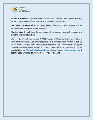 Establish numerous security zones: Divide your network into various security
zones to stop malware from spreading in the event of an attack.
Use VPNs for external access: Only permit remote access through a VPN
connection to keep your network secure.
Monitor your firewall logs: Do this frequently to spot any unusual behavior and
take the appropriate action.
We provide firewall solutions at IT AMC Support in Dubai to shield your network
from online dangers. Our knowledgeable team ensures your firewall is set up
correctly and updated with the most recent security fixes. So don’t wait until your
network has been compromised; act now to safeguard your company. For more
details about our Firewall Solutions in Dubai, please visit www.itamcsupport.ae &
Techno Edge Systems LLC. Contact us: +971-54-4653108
 