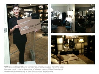 ALMI Decor: Elegant home furnishings, mainly sourced from the East.
Interiors: dark, cosy, a showcase of elegant rooms. I liked the sign at
the entrance announcing a 20% discount on all products.
 
