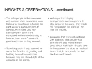 INSIGHTS & OBSERVATIONS ...continued

• The salespeople in the store were      • Well-organized display
  only needed when customers were          arrangements encouraged me to
  looking for assistance in ﬁnding the     stay longer in the store - they made
  right size or a particular item. In      me feel good in the store so I felt
  general, there were very few             less like leaving.
  salespeople in each store
  compared to the crowd coming in.
                                         • Entrances that were not cluttered
  Most of them weren’t around to
                                           with displays, that actually had
  greet customers as they entered.
                                           some room, also made me feel
                                           good about walking in - I could take
• Security guards, if any, seemed to       in the space of the store as I walked
  serve this function of greeting and      in and that, in turn, made me feel
  bidding farewell to customers            like I was welcomed.
  because they are placed right at the
  entrance of the stores.
 