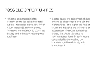 POSSIBLE OPPORTUNITIES

• Fengshui as an fundamental               • In retail sales, the customers should
  element of interior design for retail      always be encouraged to touch the
  outlets - facilitates trafﬁc ﬂow which     merchandise. The higher the rate of
  in turn increases browsing time,           touch, the higher is the likelihood of
  increases the tendency to touch the        a purchase. In elegant furnishing
  display and ultimately, leading to a       stores, this could translate to
  purchase.                                  having several items in each rooms
                                             designated to be touched by
                                             customers, with visible signs to
                                             encourage it.
 