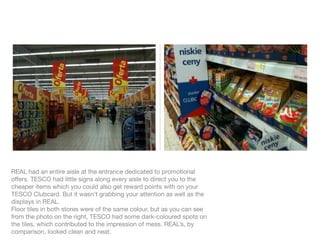 REAL had an entire aisle at the entrance dedicated to promotional
offers. TESCO had little signs along every aisle to direct you to the
cheaper items which you could also get reward points with on your
TESCO Clubcard. But it wasn’t grabbing your attention as well as the
displays in REAL.
Floor tiles in both stores were of the same colour, but as you can see
from the photo on the right, TESCO had some dark-coloured spots on
the tiles, which contributed to the impression of mess. REAL’s, by
comparison, looked clean and neat.
 