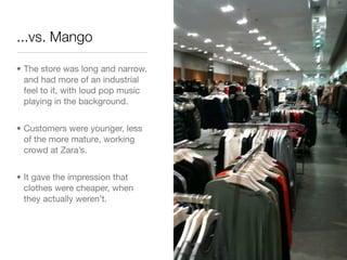 ...vs. Mango

• The store was long and narrow,
  and had more of an industrial
  feel to it, with loud pop music
  playing in the background.


• Customers were younger, less
  of the more mature, working
  crowd at Zara’s.


• It gave the impression that
  clothes were cheaper, when
  they actually weren’t.
 