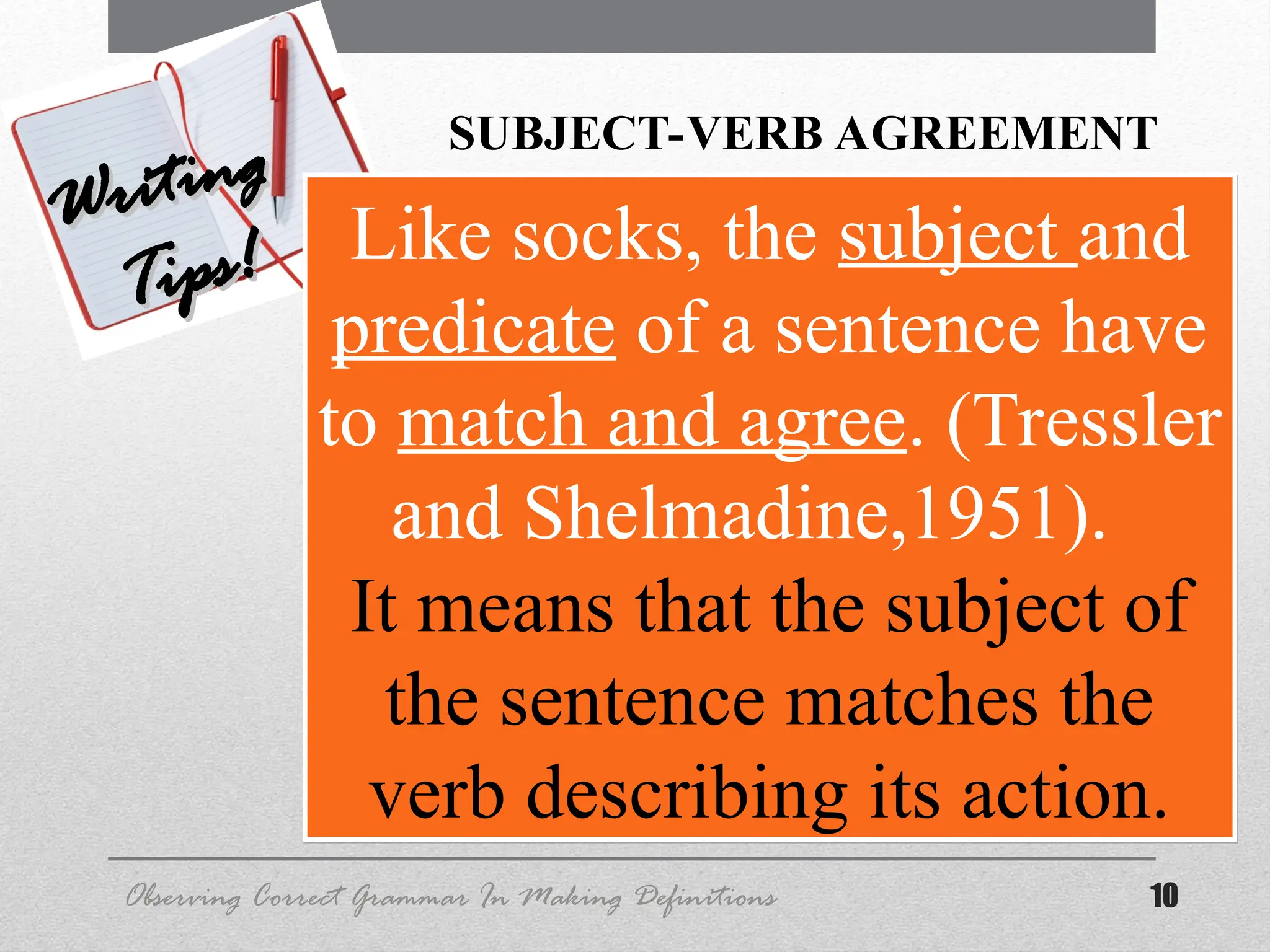10
Observing Correct Grammar In Making Definitions
Writing
Writing
Tips!
Tips! Like socks, the subject and
predicate of a sentence have
to match and agree. (Tressler
and Shelmadine,1951).
It means that the subject of
the sentence matches the
verb describing its action.
SUBJECT-VERB AGREEMENT
 