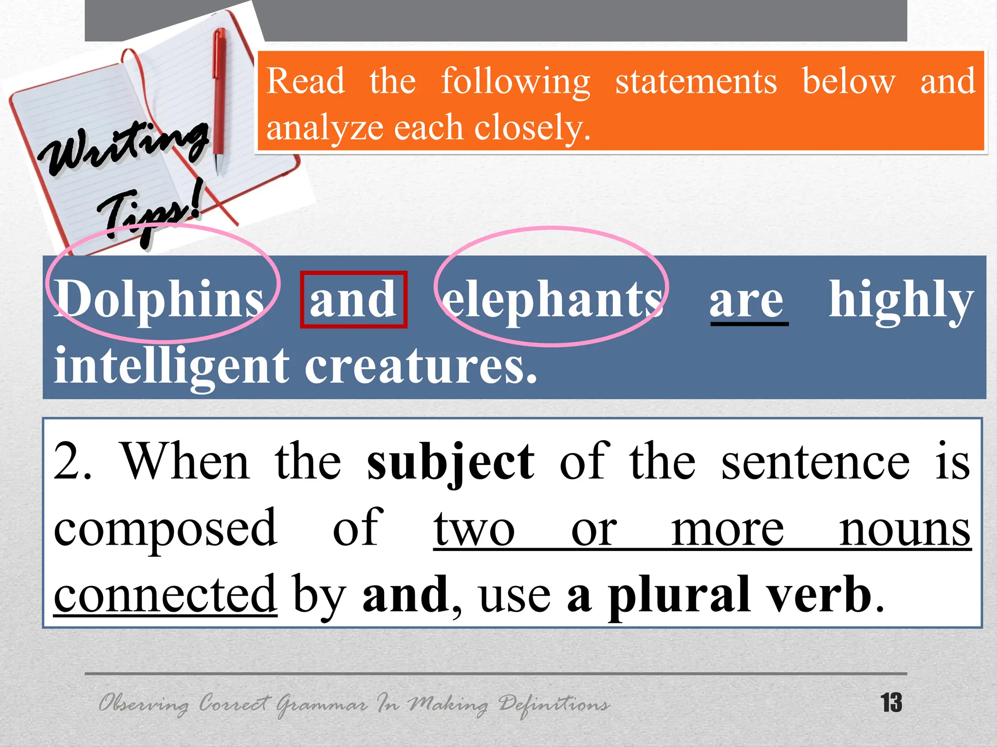 13
Observing Correct Grammar In Making Definitions
Writing
Writing
Tips!
Tips!
Read the following statements below and
analyze each closely.
Dolphins and elephants are highly
intelligent creatures.
2. When the subject of the sentence is
composed of two or more nouns
connected by and, use a plural verb.
 