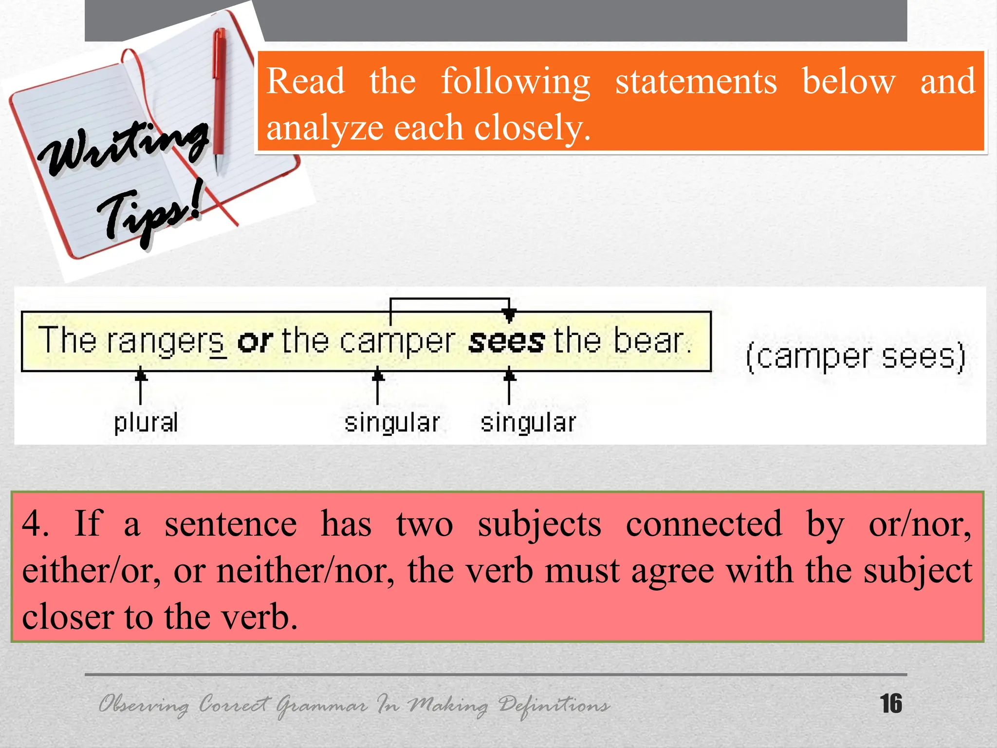 16
Observing Correct Grammar In Making Definitions
Writing
Writing
Tips!
Tips!
Read the following statements below and
analyze each closely.
4. If a sentence has two subjects connected by or/nor,
either/or, or neither/nor, the verb must agree with the subject
closer to the verb.
 