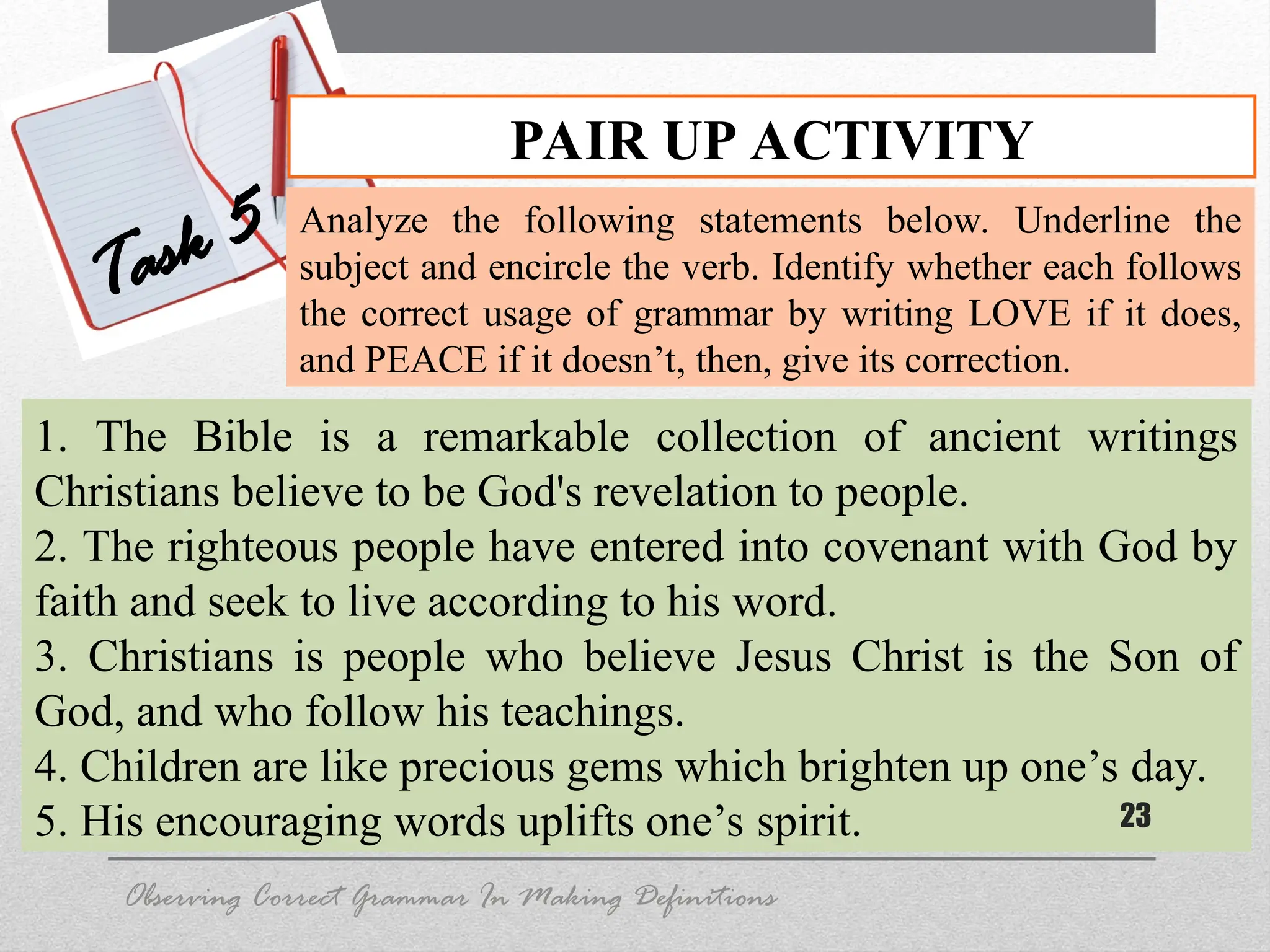 1. The Bible is a remarkable collection of ancient writings
Christians believe to be God's revelation to people.
2. The righteous people have entered into covenant with God by
faith and seek to live according to his word.
3. Christians is people who believe Jesus Christ is the Son of
God, and who follow his teachings.
4. Children are like precious gems which brighten up one’s day.
5. His encouraging words uplifts one’s spirit. 23
PAIR UP ACTIVITY
Task 5 Analyze the following statements below. Underline the
subject and encircle the verb. Identify whether each follows
the correct usage of grammar by writing LOVE if it does,
and PEACE if it doesn’t, then, give its correction.
Observing Correct Grammar In Making Definitions
 