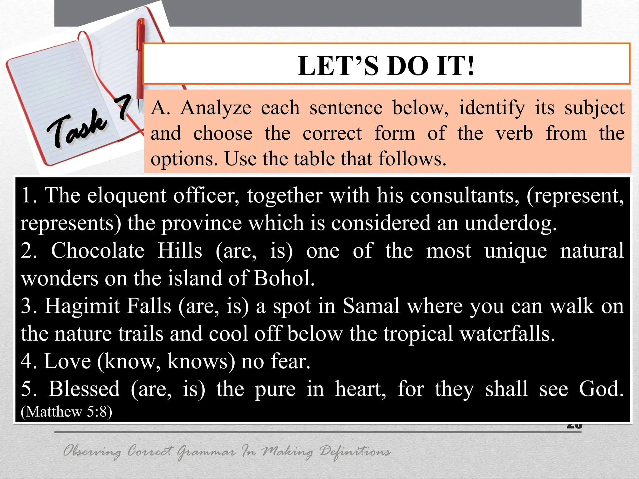 25
LET’S DO IT!
Task 7
Task 7 A. Analyze each sentence below, identify its subject
and choose the correct form of the verb from the
options. Use the table that follows.
Observing Correct Grammar In Making Definitions
1. The eloquent officer, together with his consultants, (represent,
represents) the province which is considered an underdog.
2. Chocolate Hills (are, is) one of the most unique natural
wonders on the island of Bohol.
3. Hagimit Falls (are, is) a spot in Samal where you can walk on
the nature trails and cool off below the tropical waterfalls.
4. Love (know, knows) no fear.
5. Blessed (are, is) the pure in heart, for they shall see God.
(Matthew 5:8)
 