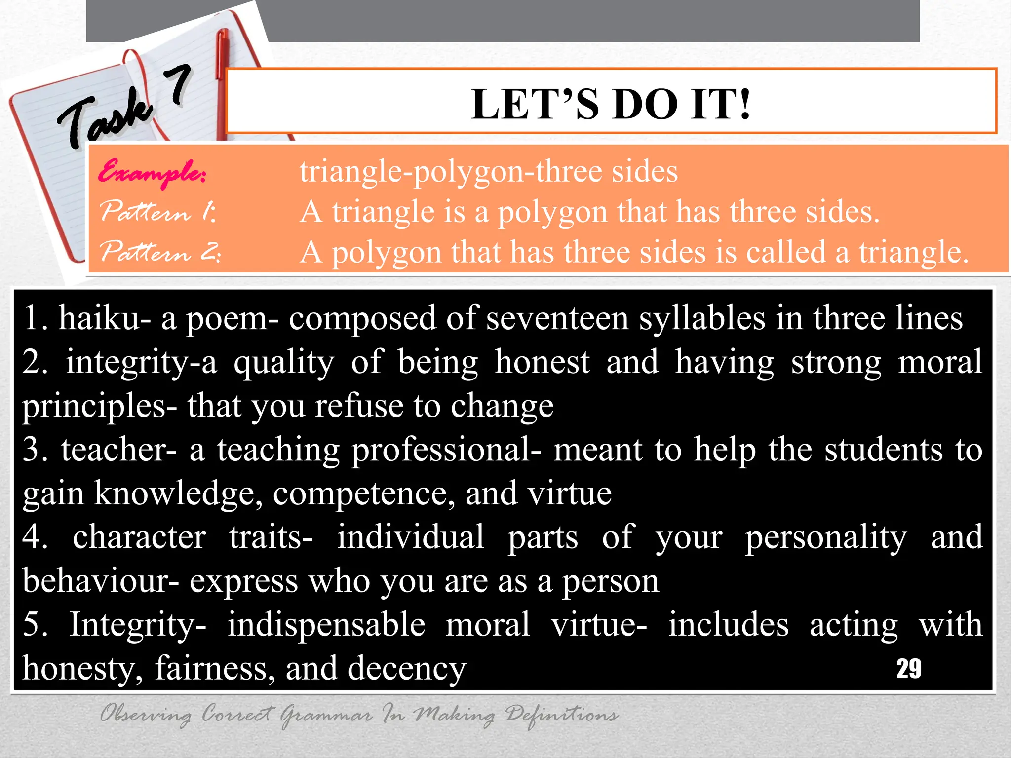 1. haiku- a poem- composed of seventeen syllables in three lines
2. integrity-a quality of being honest and having strong moral
principles- that you refuse to change
3. teacher- a teaching professional- meant to help the students to
gain knowledge, competence, and virtue
4. character traits- individual parts of your personality and
behaviour- express who you are as a person
5. Integrity- indispensable moral virtue- includes acting with
honesty, fairness, and decency 29
LET’S DO IT!
Task 7
Task 7
Observing Correct Grammar In Making Definitions
Example: triangle-polygon-three sides
Pattern 1: A triangle is a polygon that has three sides.
Pattern 2: A polygon that has three sides is called a triangle.
 