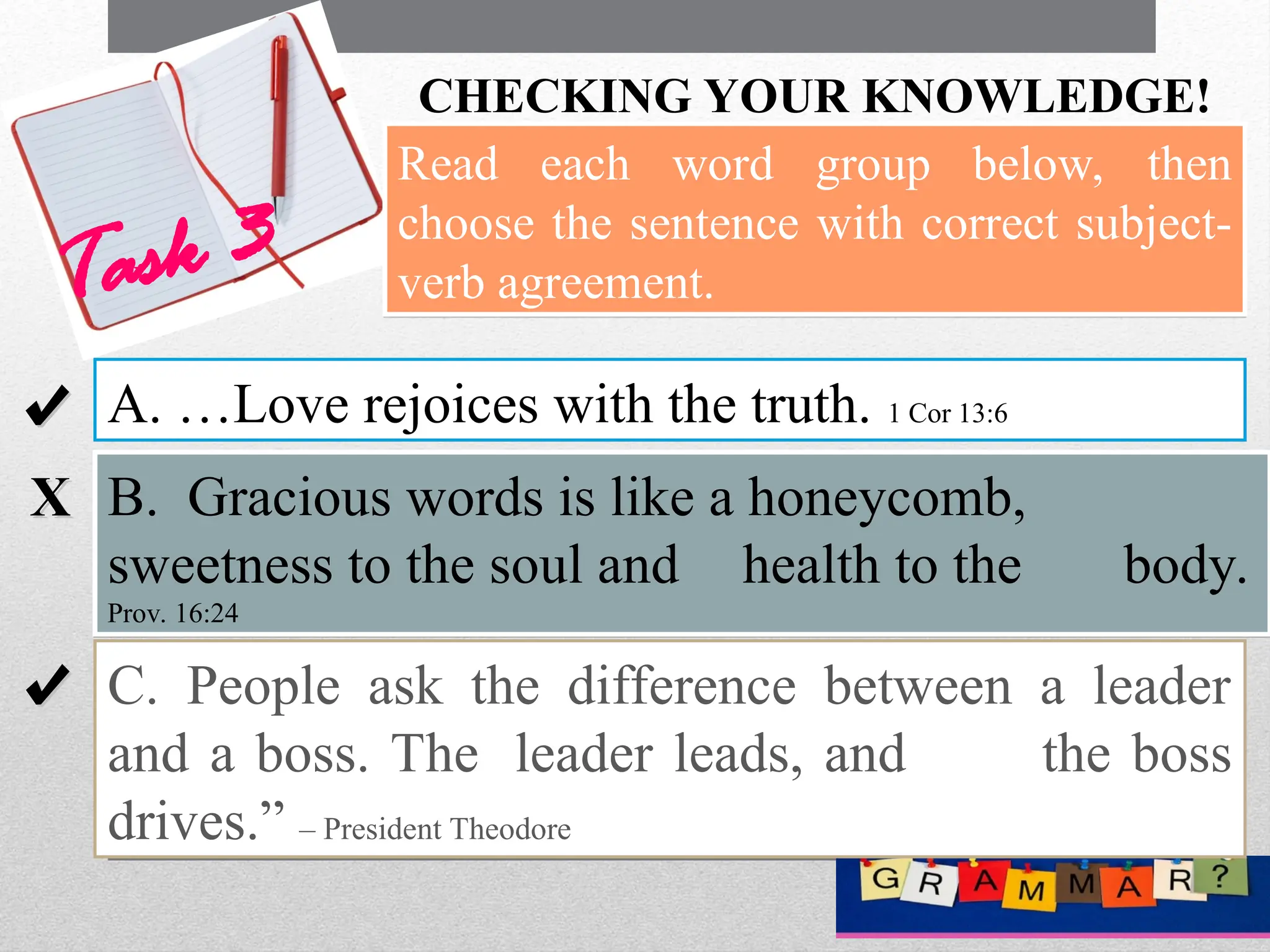 CHECKING YOUR KNOWLEDGE!
Task 3
6
Read each word group below, then
choose the sentence with correct subject-
verb agreement.
A. …Love rejoices with the truth. 1 Cor 13:6
B. Gracious words is like a honeycomb,
sweetness to the soul and health to the body.
Prov. 16:24
C. People ask the difference between a leader
and a boss. The leader leads, and the boss
drives.” – President Theodore
√
√
X
X
√
√
 