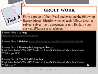 Literary Piece 1: A Frog
https://www.facebook.com/dr.famiii
Literary Piece 2: Dolphins https://kids.britannica.com/kids/article/dolphin/353061
Literary Piece 3: Reading the Language of Poetry
English for Today’s World IV, Maria Luz Elena N. Canilao and Mary Anne Carina L.
Villalon, pp.35,36
Literary Piece 4: The Gift of Friendship
English for Today’s World IV, Maria Luz Elena N. Canilao and Mary Anne Carina L.
Villalon, p. 53 24
GROUP WORK
Task 6 Form a group of four. Read and examine the following
literary pieces. Identify whether each follows a correct
subject subject-verb agreement or not. Explain your
answer. (Please see attachment.)
Observing Correct Grammar In Making Definitions
 