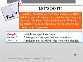28
LET’S DO IT!
Task 7
Task 7 B. Write a full definition from each given set of terms
to define, generalizing the class, and distinguishing the
characteristics below. Give two sentences following
the patterns you have learned. Be sure to observe the
correct usage of grammar.
Observing Correct Grammar In Making Definitions
Example: triangle-polygon-three sides
Pattern 1: A triangle is a polygon that has three sides.
Pattern 2: A polygon that has three sides is called a triangle.
 