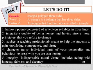 1. haiku- a poem- composed of seventeen syllables in three lines
2. integrity-a quality of being honest and having strong moral
principles- that you refuse to change
3. teacher- a teaching professional- meant to help the students to
gain knowledge, competence, and virtue
4. character traits- individual parts of your personality and
behaviour- express who you are as a person
5. Integrity- indispensable moral virtue- includes acting with
honesty, fairness, and decency 29
LET’S DO IT!
Task 7
Task 7
Observing Correct Grammar In Making Definitions
Example: triangle-polygon-three sides
Pattern 1: A triangle is a polygon that has three sides.
Pattern 2: A polygon that has three sides is called a triangle.
 