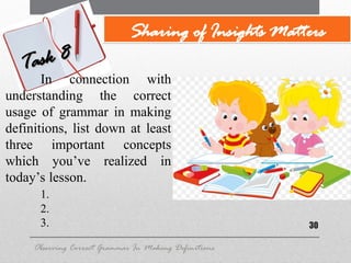 30
Observing Correct Grammar In Making Definitions
Task 8
Task 8
Sharing of Insights Matters
In connection with
understanding the correct
usage of grammar in making
definitions, list down at least
three important concepts
which you’ve realized in
today’s lesson.
1.
2.
3.
 