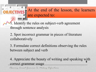 9
2. Spot incorrect grammar in pieces of literature
collaboratively
3. Formulate correct definitions observing the rules
between subject and verb
4. Appreciate the beauty of writing and speaking with
correct grammar usage
At the end of the lesson, the learners
are expected to:
Observing Correct Grammar In Making Definitions
1. Identify the rules on subject-verb agreement
through sentence analysis
 