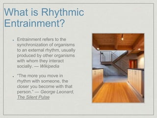 What is Rhythmic 
Entrainment? 
Entrainment refers to the 
synchronization of organisms 
to an external rhythm, usually 
produced by other organisms 
with whom they interact 
socially. — Wikipedia 
“The more you move in 
rhythm with someone, the 
closer you become with that 
person.” ― George Leonard, 
The Silent Pulse 
 