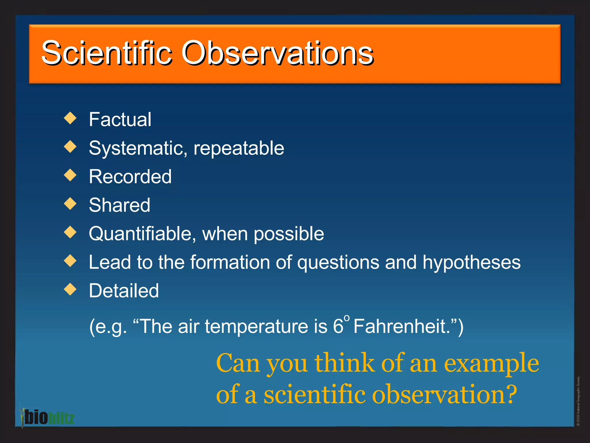 Factual Systematic, repeatable Recorded Shared Quantifiable, when possible Lead to the formation of questions and hypotheses Detailed  (e.g. “The air temperature is 6 o   Fahrenheit .”) Scientific Observations Can you think of an example  of a scientific observation?  